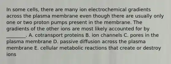 In some cells, there are many ion electrochemical gradients across the plasma membrane even though there are usually only one or two proton pumps present in the membrane. The gradients of the other ions are most likely accounted for by ________. A. cotransport proteins B. ion channels C. pores in the plasma membrane D. passive diffusion across the plasma membrane E. cellular metabolic reactions that create or destroy ions