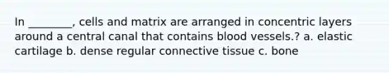 In ________, cells and matrix are arranged in concentric layers around a central canal that contains blood vessels.? a. elastic cartilage b. dense regular connective tissue c. bone