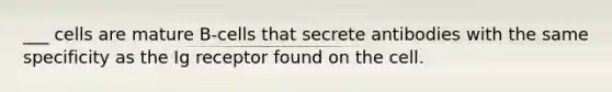 ___ cells are mature B-cells that secrete antibodies with the same specificity as the Ig receptor found on the cell.