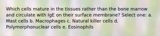 Which cells mature in the tissues rather than the bone marrow and circulate with IgE on their surface membrane? Select one: a. Mast cells b. Macrophages c. Natural killer cells d. Polymorphonuclear cells e. Eosinophils