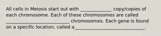 All cells in Meiosis start out with ______________ copy/copies of each chromosome. Each of these chromosomes are called ____________________________ chromosomes. Each gene is found on a specific location, called a_______________________________.