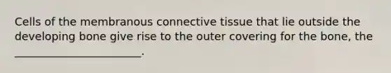 Cells of the membranous connective tissue that lie outside the developing bone give rise to the outer covering for the bone, the _______________________.