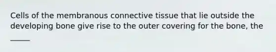 Cells of the membranous connective tissue that lie outside the developing bone give rise to the outer covering for the bone, the _____