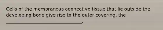 Cells of the membranous connective tissue that lie outside the developing bone give rise to the outer covering, the _________________________________.