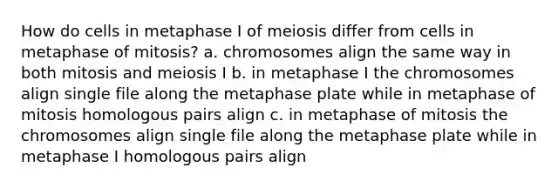 How do cells in metaphase I of meiosis differ from cells in metaphase of mitosis? a. chromosomes align the same way in both mitosis and meiosis I b. in metaphase I the chromosomes align single file along the metaphase plate while in metaphase of mitosis homologous pairs align c. in metaphase of mitosis the chromosomes align single file along the metaphase plate while in metaphase I homologous pairs align