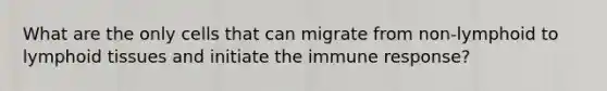 What are the only cells that can migrate from non-lymphoid to lymphoid tissues and initiate the immune response?