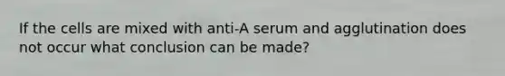 If the cells are mixed with anti-A serum and agglutination does not occur what conclusion can be made?