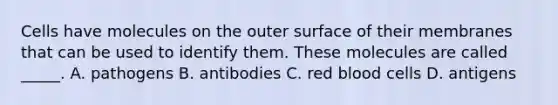 Cells have molecules on the outer surface of their membranes that can be used to identify them. These molecules are called​ _____. A. pathogens B. antibodies C. red blood cells D. antigens