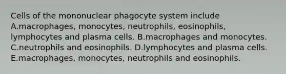 Cells of the mononuclear phagocyte system include A.macrophages, monocytes, neutrophils, eosinophils, lymphocytes and plasma cells. B.macrophages and monocytes. C.neutrophils and eosinophils. D.lymphocytes and plasma cells. E.macrophages, monocytes, neutrophils and eosinophils.