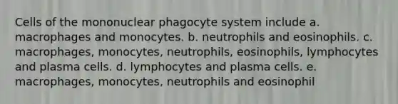 Cells of the mononuclear phagocyte system include a. macrophages and monocytes. b. neutrophils and eosinophils. c. macrophages, monocytes, neutrophils, eosinophils, lymphocytes and plasma cells. d. lymphocytes and plasma cells. e. macrophages, monocytes, neutrophils and eosinophil