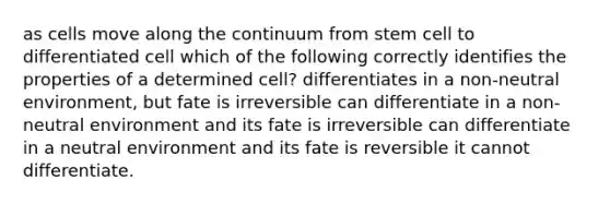 as cells move along the continuum from stem cell to differentiated cell which of the following correctly identifies the properties of a determined cell? differentiates in a non-neutral environment, but fate is irreversible can differentiate in a non-neutral environment and its fate is irreversible can differentiate in a neutral environment and its fate is reversible it cannot differentiate.