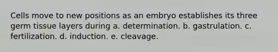 Cells move to new positions as an embryo establishes its three germ tissue layers during a. determination. b. gastrulation. c. fertilization. d. induction. e. cleavage.