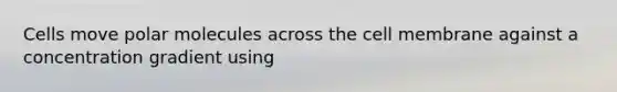 Cells move polar molecules across the cell membrane against a concentration gradient using