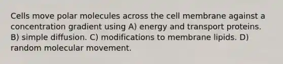 Cells move polar molecules across the cell membrane against a concentration gradient using A) energy and transport proteins. B) simple diffusion. C) modifications to membrane lipids. D) random molecular movement.