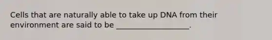 Cells that are naturally able to take up DNA from their environment are said to be ___________________.