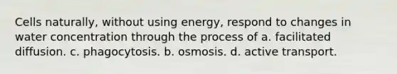 Cells naturally, without using energy, respond to changes in water concentration through the process of a. facilitated diffusion. c. phagocytosis. b. osmosis. d. active transport.