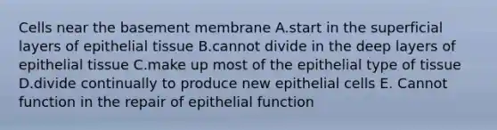 Cells near the basement membrane A.start in the superficial layers of epithelial tissue B.cannot divide in the deep layers of epithelial tissue C.make up most of the epithelial type of tissue D.divide continually to produce new epithelial cells E. Cannot function in the repair of epithelial function