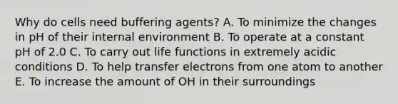 Why do cells need buffering agents? A. To minimize the changes in pH of their internal environment B. To operate at a constant pH of 2.0 C. To carry out life functions in extremely acidic conditions D. To help transfer electrons from one atom to another E. To increase the amount of OH in their surroundings