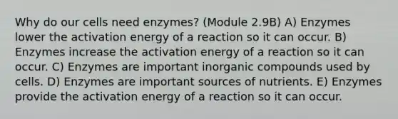 Why do our cells need enzymes? (Module 2.9B) A) Enzymes lower the activation energy of a reaction so it can occur. B) Enzymes increase the activation energy of a reaction so it can occur. C) Enzymes are important <a href='https://www.questionai.com/knowledge/kTkL4zoeaq-inorganic-compounds' class='anchor-knowledge'>inorganic compounds</a> used by cells. D) Enzymes are important sources of nutrients. E) Enzymes provide the activation energy of a reaction so it can occur.