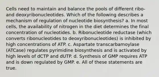 Cells need to maintain and balance the pools of different ribo- and deoxyribonucleotides. Which of the following describes a mechanism of regulation of nucleotide biosynthesis? a. In most cells, the availability of nitrogen in the diet determines the final concentration of nucleotides. b. Ribonucleotide reductase (which converts ribonucleotides to deoxyribonucleotides) is inhibited by high concentrations of ATP. c. Aspartate transcarbamoylase (ATCase) regulates pyrimidine biosynthesis and is activated by high levels of dCTP and dUTP. d. Synthesis of GMP requires ATP and is down regulated by GMP. e. All of these statements are true.