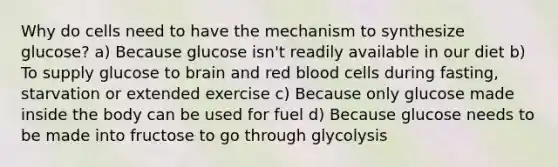 Why do cells need to have the mechanism to synthesize glucose? a) Because glucose isn't readily available in our diet b) To supply glucose to brain and red blood cells during fasting, starvation or extended exercise c) Because only glucose made inside the body can be used for fuel d) Because glucose needs to be made into fructose to go through glycolysis