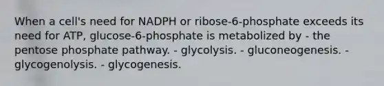 When a cell's need for NADPH or ribose-6-phosphate exceeds its need for ATP, glucose-6-phosphate is metabolized by - <a href='https://www.questionai.com/knowledge/kU2OmaBWIM-the-pentose-phosphate-pathway' class='anchor-knowledge'>the pentose phosphate pathway</a>. - glycolysis. - gluconeogenesis. - glycogenolysis. - glycogenesis.