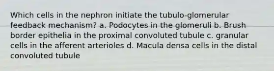 Which cells in the nephron initiate the tubulo-glomerular feedback mechanism? a. Podocytes in the glomeruli b. Brush border epithelia in the proximal convoluted tubule c. granular cells in the afferent arterioles d. Macula densa cells in the distal convoluted tubule