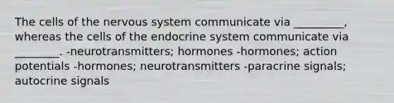 The cells of the nervous system communicate via _________, whereas the cells of the endocrine system communicate via ________. -neurotransmitters; hormones -hormones; action potentials -hormones; neurotransmitters -paracrine signals; autocrine signals