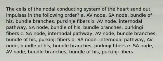 The cells of the nodal conducting system of the heart send out impulses in the following order? a. AV node, SA node, bundle of his, bundle branches, purkinje fibers b. AV node, internodal pathway, SA node, bundle of his, bundle branches, purkingi fibers c. SA node, internodal pathway, AV node, bundle branches, bundle of his, purkinji fibers d. SA node, internodal pathway, AV node, bundle of his, bundle branches, purkinji fibers e. SA node, AV node, bundle branches, bundle of his, purkinji fibers