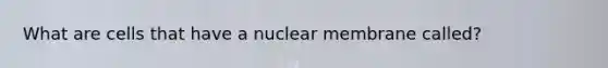 What are cells that have a nuclear membrane called?