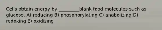 Cells obtain energy by _________blank food molecules such as glucose. A) reducing B) phosphorylating C) anabolizing D) redoxing E) oxidizing