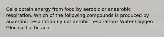 Cells obtain energy from food by aerobic or anaerobic respiration. Which of the following compounds is produced by anaerobic respiration by not aerobic respiration? Water Oxygen Glucose Lactic acid