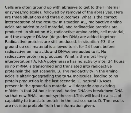 Cells are often ground up with abrasive to get to their internal enzymes/molecules, followed by removal of the abrasives. Here are three situations and three outcomes. What is the correct interpretation of the results? In situation #1, radioactive amino acids are added to cell material, and radioactive proteins are produced. In situation #2, radioactive amino acids, cell material, and the enzyme DNAse (degrades DNA) are added together. Radioactive proteins are still produced. In situation #3, the ground-up cell material is allowed to sit for 24 hours before radioactive amino acids and DNAse are added to it. No radioactive protein is produced. What is the most likely interpretation? A. RNA polymerase has no activity after 24 hours, so no mRNA is transcribed and translated into radioactive proteinsin the last scenario. B. The radioactivity in the amino acids is altering/degrading the tRNA molecules, leading to no protein production in the last scenario. C. Natural RNAses present in the ground-up material will degrade any existing mRNAs in that 24-hour interval. Added DNAses breakdown DNA so that new RNAs are not synthesized.This will lead to a loss of capability to translate protein in the last scenario. D. The results are not interpretable from the information given.