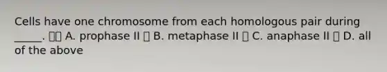 Cells have one chromosome from each homologous pair during _____.  A. prophase II  B. metaphase II  C. anaphase II  D. all of the above