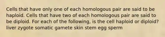 Cells that have only one of each homologous pair are said to be haploid. Cells that have two of each homologous pair are said to be diploid. For each of the following, is the cell haploid or diploid? liver zygote somatic gamete skin stem egg sperm