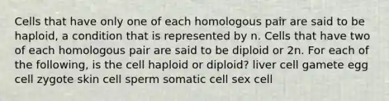 Cells that have only one of each homologous pair are said to be haploid, a condition that is represented by n. Cells that have two of each homologous pair are said to be diploid or 2n. For each of the following, is the cell haploid or diploid? liver cell gamete egg cell zygote skin cell sperm somatic cell sex cell