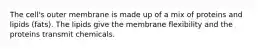 The cell's outer membrane is made up of a mix of proteins and lipids (fats). The lipids give the membrane flexibility and the proteins transmit chemicals.