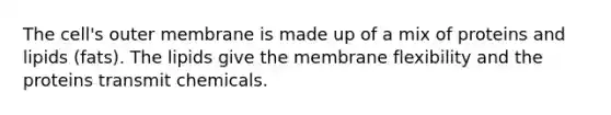 The cell's outer membrane is made up of a mix of proteins and lipids (fats). The lipids give the membrane flexibility and the proteins transmit chemicals.