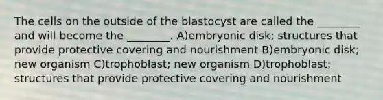 The cells on the outside of the blastocyst are called the ________ and will become the ________. A)embryonic disk; structures that provide protective covering and nourishment B)embryonic disk; new organism C)trophoblast; new organism D)trophoblast; structures that provide protective covering and nourishment