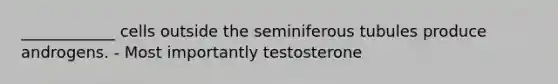 ____________ cells outside the seminiferous tubules produce androgens. - Most importantly testosterone