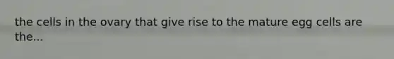 the cells in the ovary that give rise to the mature egg cells are the...