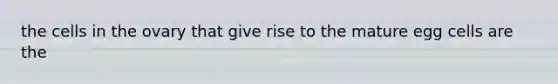 the cells in the ovary that give rise to the mature egg cells are the