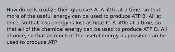 How do cells oxidize their glucose? A. A little at a time, so that more of the useful energy can be used to produce ATP B. All at once, so that less energy is lost as heat C. A little at a time, so that all of the chemical energy can be used to produce ATP D. All at once, so that as much of the useful energy as possible can be used to produce ATP