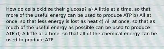 How do cells oxidize their glucose? a) A little at a time, so that more of the useful energy can be used to produce ATP b) All at once, so that less energy is lost as heat c) All at once, so that as much of the useful energy as possible can be used to produce ATP d) A little at a time, so that all of the chemical energy can be used to produce ATP