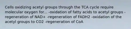 Cells oxidizing acetyl groups through the TCA cycle require molecular oxygen for... -oxidation of fatty acids to acetyl groups -regeneration of NAD+ -regeneration of FADH2 -oxidation of the acetyl groups to CO2 -regeneration of CoA