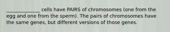 ______________ cells have PAIRS of chromosomes (one from the egg and one from the sperm). The pairs of chromosomes have the same genes, but different versions of those genes.