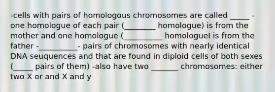 -cells with pairs of homologous chromosomes are called _____ -one homologue of each pair (________ homologue) is from the mother and one homologue (__________ homologueI is from the father -__________- pairs of chromosomes with nearly identical DNA seuquences and that are found in diploid cells of both sexes (_____ pairs of them) -also have two _______ chromosomes: either two X or and X and y