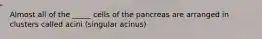 Almost all of the _____ cells of the pancreas are arranged in clusters called acini (singular acinus)