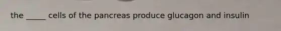 the _____ cells of the pancreas produce glucagon and insulin