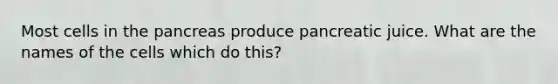 Most cells in the pancreas produce pancreatic juice. What are the names of the cells which do this?